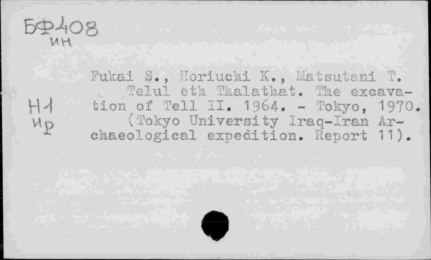 ﻿БФЛО8
ин
Fukai S., Horiuchi К., Matsutani T.
Telul eth Thalathat. The excava-Hd tion of Tell II. 1964. - Tokyo, 1970. Up	(Tokyo University Iraq-Iran Ar-
- chaeological expedition. Report 11).